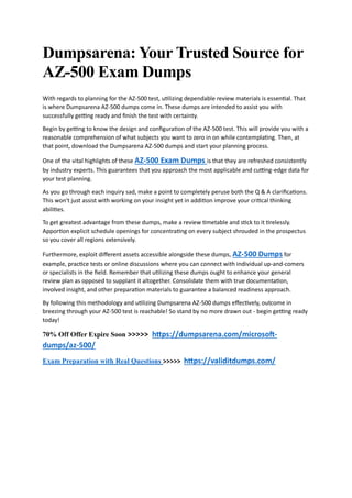 Dumpsarena: Your Trusted Source for
AZ-500 Exam Dumps
With regards to planning for the AZ-500 test, utilizing dependable review materials is essential. That
is where Dumpsarena AZ-500 dumps come in. These dumps are intended to assist you with
successfully getting ready and finish the test with certainty.
Begin by getting to know the design and configuration of the AZ-500 test. This will provide you with a
reasonable comprehension of what subjects you want to zero in on while contemplating. Then, at
that point, download the Dumpsarena AZ-500 dumps and start your planning process.
One of the vital highlights of these AZ-500 Exam Dumps is that they are refreshed consistently
by industry experts. This guarantees that you approach the most applicable and cutting-edge data for
your test planning.
As you go through each inquiry sad, make a point to completely peruse both the Q & A clarifications.
This won't just assist with working on your insight yet in addition improve your critical thinking
abilities.
To get greatest advantage from these dumps, make a review timetable and stick to it tirelessly.
Apportion explicit schedule openings for concentrating on every subject shrouded in the prospectus
so you cover all regions extensively.
Furthermore, exploit different assets accessible alongside these dumps, AZ-500 Dumps for
example, practice tests or online discussions where you can connect with individual up-and-comers
or specialists in the field. Remember that utilizing these dumps ought to enhance your general
review plan as opposed to supplant it altogether. Consolidate them with true documentation,
involved insight, and other preparation materials to guarantee a balanced readiness approach.
By following this methodology and utilizing Dumpsarena AZ-500 dumps effectively, outcome in
breezing through your AZ-500 test is reachable! So stand by no more drawn out - begin getting ready
today!
70% Off Offer Expire Soon >>>>> https://dumpsarena.com/microsoft-
dumps/az-500/
Exam Preparation with Real Questions >>>>> https://validitdumps.com/
 