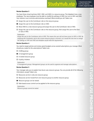 Hands-on Labs 87
Review Question 3
You have three virtual machines (VM1, VM2, and VM3) in a resource group. The Helpdesk hires a new
employee. The new employee must be able to modify the settings on VM3, but not on VM1 and VM2.
Your solution must minimize administrative overhead. What should you do? Select one.
† Assign the user to the Contributor role on the resource group.
■ Assign the user to the Contributor role on VM3.
† Move VM3 to a new resource group and assign the user to the Contributor role on VM3.
† Assign the user to the Contributor role on the resource group, then assign the user to the Own-
er role on VM3.
Explanation
Assign the user to the Contributor role on VM3. This means the user will not have access to VM1 or VM2. By
assigning the Contributor role to the current resource group is incorrect, as it would the new hire to change
the settings on VM1 and VM2 and therefore would meet the requirements.
Review Question 4
You need to target policies and review spend budgets across several subscriptions you manage. What
should you create for the subscriptions? Select one.
† A billing group
■ A management group
† A nested resource group
† A policy initiative
Explanation
A management groups. Management groups can be used to organize and manage subscriptions.
Review Question 5
Your manager asks you to explain how Azure uses resource groups. You can provide all of the following
information, except? Select one.
† Resources can be in only one resource group.
† Resources can be moved from one resource group to another resource group.
■ Resource groups can be nested.
† Role-based access control can be applied to the resource group.
Explanation
Resource groups cannot be nested.
 