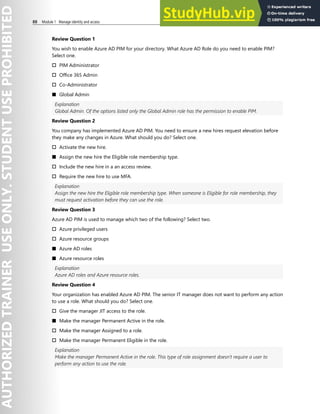 88 Module 1 Manage identity and access
Review Question 1
You wish to enable Azure AD PIM for your directory. What Azure AD Role do you need to enable PIM?
Select one.
† PIM Administrator
† Office 365 Admin
† Co-Administrator
■ Global Admin
Explanation
Global Admin. Of the options listed only the Global Admin role has the permission to enable PIM.
Review Question 2
You company has implemented Azure AD PIM. You need to ensure a new hires request elevation before
they make any changes in Azure. What should you do? Select one.
† Activate the new hire.
■ Assign the new hire the Eligible role membership type.
† Include the new hire in a an access review.
† Require the new hire to use MFA.
Explanation
Assign the new hire the Eligible role membership type. When someone is Eligible for role membership, they
must request activation before they can use the role.
Review Question 3
Azure AD PIM is used to manage which two of the following? Select two.
† Azure privileged users
† Azure resource groups
■ Azure AD roles
■ Azure resource roles
Explanation
Azure AD roles and Azure resource roles.
Review Question 4
Your organization has enabled Azure AD PIM. The senior IT manager does not want to perform any action
to use a role. What should you do? Select one.
† Give the manager JIT access to the role.
■ Make the manager Permanent Active in the role.
† Make the manager Assigned to a role.
† Make the manager Permanent Eligible in the role.
Explanation
Make the manager Permanent Active in the role. This type of role assignment doesn't require a user to
perform any action to use the role.
 