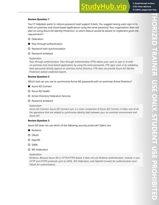 Hands-on Labs 89
Review Question 1
Your IT helpdesk wants to reduce password reset support tickets. You suggest having users sign-in to
both on-premises and cloud-based applications using the same password. Your organization does not
plan on using Azure AD Identity Protection, so which feature would be easiest to implement given the
requirements?
† Federation
■ Pass-through authentication
† Password hash synchronization
† Password writeback
Explanation
Pass-through authentication. Pass-through Authentication (PTA) allows your users to sign-in to both
on-premises and cloud-based applications by using the same passwords. PTA signs users in by validating
their passwords directly against on-premises Active Directory. PTA does not provide Azure AD Identity
Protection leaked credential reports.
Review Question 2
Which tool can you use to synchronize Active AD passwords with on-premises Active Directory?
■ Azure AD Connect
† Azure AD Health
† Active Directory Federation Services
† Password writeback
Explanation
Azure AD Connect. Azure AD Connect sync is a main component of Azure AD Connect. It takes care of all
the operations that are related to synchronize identity data between your on-premises environment and
Azure AD.
Review Question 3
Azure AD does not use which of the following security protocols? Select one.
■ Kerberos
† OAuth
† OpenID
† SAML
† WS-Federation
Explanation
Kerberos. Because Azure AD is HTTP/HTTPS based, it does not use Kerberos authentication. Instead, it uses
HTTP and HTTPS protocols such as SAML, WS-Federation, and OpenID Connect for authentication (and
OAuth for authorization).
 