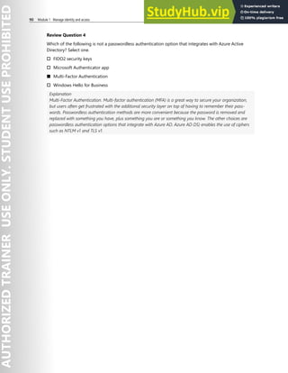 90 Module 1 Manage identity and access
Review Question 4
Which of the following is not a passwordless authentication option that integrates with Azure Active
Directory? Select one.
† FIDO2 security keys
† Microsoft Authenticator app
■ Multi-Factor Authentication
† Windows Hello for Business
Explanation
Multi-Factor Authentication. Multi-factor authentication (MFA) is a great way to secure your organization,
but users often get frustrated with the additional security layer on top of having to remember their pass-
words. Passwordless authentication methods are more convenient because the password is removed and
replaced with something you have, plus something you are or something you know. The other choices are
passwordless authentication options that integrate with Azure AD. Azure AD DS) enables the use of ciphers
such as NTLM v1 and TLS v1.
 