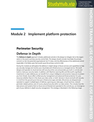 Module 2 Implement platform protection
Perimeter Security
Defense in Depth
The Defense in depth approach includes additional controls in the design to mitigate risk to the organi-
zation in the event a primary security control fails. This design should consider how likely the primary
control is to fail, the potential organizational risk if it does, and the effectiveness of the additional control
(especially in the likely cases that would cause the primary control to fail).
During this module we will explore the defense-in-depth design of Azure services and capabilities to help
you securely manage and monitor your cloud data and infrastructure as a managed service. Microsoft
designs and operates its cloud services with security at the core and provides you built-in controls and
tools to meet your security needs. In addition, with Machine Learning (ML) and Microsoft's significant
investments in cyber defense you can benefit from unique intelligence and proactive measures to protect
you from threats. Azure offers unified security management and advanced threat protection for your
resources whether they're in the cloud, your data center, or both. Services in Azure are built with security
in mind from the ground up to host your infrastructure apps and data. All services are designed and
operated to support multiple layers of defense, spanning your data apps, virtual machines, network
perimeter related policies, and, of course, physical security within our data centers. This includes how the
data sensors and systems that run Azure are architected and operated to the controls you can leverage as
part of your defense in-depth security management. This strategy is illustrated in the following image.
 