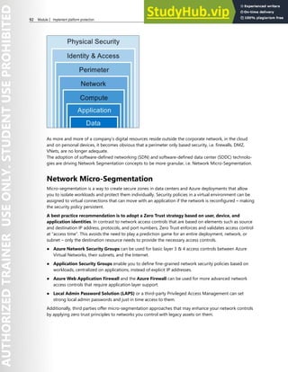 92 Module 2 Implement platform protection
As more and more of a company’s digital resources reside outside the corporate network, in the cloud
and on personal devices, it becomes obvious that a perimeter only based security, i.e. firewalls, DMZ,
VNets, are no longer adequate.
The adoption of software-defined networking (SDN) and software-defined data center (SDDC) technolo-
gies are driving Network Segmentation concepts to be more granular, i.e. Network Micro-Segmentation.
Network Micro-Segmentation
Micro-segmentation is a way to create secure zones in data centers and Azure deployments that allow
you to isolate workloads and protect them individually. Security policies in a virtual environment can be
assigned to virtual connections that can move with an application if the network is reconfigured – making
the security policy persistent.
A best practice recommendation is to adopt a Zero Trust strategy based on user, device, and
application identities. In contrast to network access controls that are based on elements such as source
and destination IP address, protocols, and port numbers, Zero Trust enforces and validates access control
at “access time”. This avoids the need to play a prediction game for an entire deployment, network, or
subnet – only the destination resource needs to provide the necessary access controls.
● Azure Network Security Groups can be used for basic layer 3 & 4 access controls between Azure
Virtual Networks, their subnets, and the Internet.
● Application Security Groups enable you to define fine-grained network security policies based on
workloads, centralized on applications, instead of explicit IP addresses.
● Azure Web Application Firewall and the Azure Firewall can be used for more advanced network
access controls that require application layer support.
● Local Admin Password Solution (LAPS) or a third-party Privileged Access Management can set
strong local admin passwords and just in time access to them.
Additionally, third parties offer micro-segmentation approaches that may enhance your network controls
by applying zero trust principles to networks you control with legacy assets on them.
 