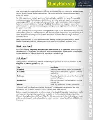 Perimeter Security 95
now, botnets are also made up of Internet of Things (IoT) devices. Malicious hackers can get these poorly
secured security cameras, digital video recorders, thermostats, and other internet-connected devices
under their control.
So, DDoS is a collection of attack types aimed at disrupting the availability of a target. These attacks
involve a coordinated effort that uses multiple internet-connected systems to launch many network
requests against DNS, web services, email, and more. Pretty much any application that the malicious
hacker can access might become the target of a DDoS. The malicious hacker’s goal is to overwhelm
system resources on targeted servers so they can no longer process legitimate traffic, effectively making
the system inaccessible.
A DDoS generally involves many systems sending traffic to targets as part of a botnet. In most cases, the
owners of the systems in a botnet don’t know that their devices are compromised and participating in an
attack. Botnets are becoming a bigger problem than before because of the increasing numbers of
connected devices.
Designing and building for DDoS resiliency requires planning and designing for a variety of failure
modes. The following table lists the best practices for building DDoS-resilient services in Azure.
Best practice 1
Ensure that security is a priority throughout the entire lifecycle of an application, from design and
implementation to deployment and operations. Applications might have bugs that allow a relatively low
volume of requests to use a lot of resources, resulting in a service outage.
Solution 1
To help protect a service running in Azure, understand your application architecture, and focus on the
five pillars of software quality. They are:
Pillar Description
Scalability The ability of a system to handle increased load
Availability The proportion of time that a system is functional
and working
Resiliency The ability of a system to recover from failures and
continue to function
Management Operations processes that keep a system running
in production
Security Protecting applications and data from threats
You should know typical traffic volumes, the connectivity model between the application and other
applications, and the service endpoints that are exposed to the public internet.
‎Helping ensure that an application is resilient enough to handle a DoS targeted at the application itself is
most important. Security and privacy features are built in to the Azure platform, beginning with the
Microsoft Security Development Lifecycle (SDL). The SDL addresses security at every development phase
and ensures that Azure is continually updated to make it even more secure. We will look at SDL later in
this course.
 