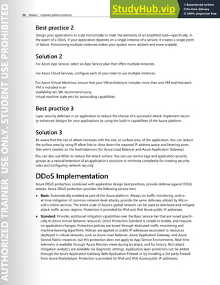 96 Module 2 Implement platform protection
Best practice 2
Design your applications to scale horizontally to meet the demands of an amplified load—specifically, in
the event of a DDoS. If your application depends on a single instance of a service, it creates a single point
of failure. Provisioning multiple instances makes your system more resilient and more scalable.
Solution 2
For Azure App Service, select an App Service plan that offers multiple instances.
For Azure Cloud Services, configure each of your roles to use multiple instances.
‎For Azure Virtual Machines, ensure that your VM architecture includes more than one VM and that each
VM is included in an
availability set. We recommend using
virtual machine scale sets for autoscaling capabilities.
Best practice 3
Layer security defenses in an application to reduce the chance of a successful attack. Implement securi-
ty-enhanced designs for your applications by using the built-in capabilities of the Azure platform.
Solution 3
Be aware that the risk of attack increases with the size, or surface area, of the application. You can reduce
the surface area by using IP allow lists to close down the exposed IP address space and listening ports
that aren’t needed on the load balancers (for Azure Load Balancer and Azure Application Gateway).
‎You can also use NSGs to reduce the attack surface. You can use service tags and application security
groups as a natural extension of an application’s structure to minimize complexity for creating security
rules and configuring network security.
DDoS Implementation
Azure DDoS protection, combined with application design best practices, provide defense against DDoS
attacks. Azure DDoS protection provides the following service tiers:
● Basic: Automatically enabled as part of the Azure platform. Always-on traffic monitoring, and re-
al-time mitigation of common network-level attacks, provide the same defenses utilized by Micro-
soft's online services. The entire scale of Azure's global network can be used to distribute and mitigate
attack traffic across regions. Protection is provided for IPv4 and IPv6 Azure public IP addresses.
● Standard: Provides additional mitigation capabilities over the Basic service tier that are tuned specifi-
cally to Azure Virtual Network resources. DDoS Protection Standard is simple to enable, and requires
no application changes. Protection policies are tuned through dedicated traffic monitoring and
machine learning algorithms. Policies are applied to public IP addresses associated to resources
deployed in virtual networks, such as Azure Load Balancer, Azure Application Gateway, and Azure
Service Fabric instances, but this protection does not apply to App Service Environments. Real-time
telemetry is available through Azure Monitor views during an attack, and for history. Rich attack
mitigation analytics are available via diagnostic settings. Application layer protection can be added
through the Azure Application Gateway Web Application Firewall or by installing a 3rd party firewall
from Azure Marketplace. Protection is provided for IPv4 and IPv6 Azure public IP addresses.
 
