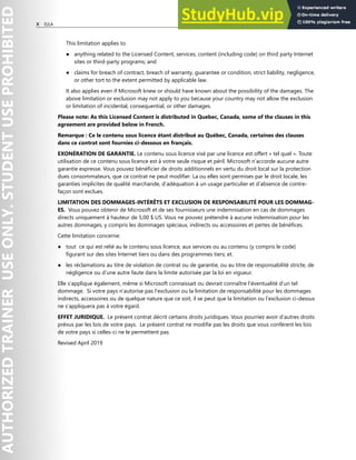 X EULA
This limitation applies to
● anything related to the Licensed Content, services, content (including code) on third party Internet
sites or third-party programs; and
● claims for breach of contract, breach of warranty, guarantee or condition, strict liability, negligence,
or other tort to the extent permitted by applicable law.
It also applies even if Microsoft knew or should have known about the possibility of the damages. The
above limitation or exclusion may not apply to you because your country may not allow the exclusion
or limitation of incidental, consequential, or other damages.
Please note: As this Licensed Content is distributed in Quebec, Canada, some of the clauses in this
agreement are provided below in French.
Remarque : Ce le contenu sous licence étant distribué au Québec, Canada, certaines des clauses
dans ce contrat sont fournies ci-dessous en français.
EXONÉRATION DE GARANTIE. Le contenu sous licence visé par une licence est offert « tel quel ». Toute
utilisation de ce contenu sous licence est à votre seule risque et péril. Microsoft n’accorde aucune autre
garantie expresse. Vous pouvez bénéficier de droits additionnels en vertu du droit local sur la protection
dues consommateurs, que ce contrat ne peut modifier. La ou elles sont permises par le droit locale, les
garanties implicites de qualité marchande, d’adéquation à un usage particulier et d’absence de contre-
façon sont exclues.
LIMITATION DES DOMMAGES-INTÉRÊTS ET EXCLUSION DE RESPONSABILITÉ POUR LES DOMMAG-
ES. Vous pouvez obtenir de Microsoft et de ses fournisseurs une indemnisation en cas de dommages
directs uniquement à hauteur de 5,00 $ US. Vous ne pouvez prétendre à aucune indemnisation pour les
autres dommages, y compris les dommages spéciaux, indirects ou accessoires et pertes de bénéfices.
Cette limitation concerne:
● tout ce qui est relié au le contenu sous licence, aux services ou au contenu (y compris le code)
figurant sur des sites Internet tiers ou dans des programmes tiers; et.
● les réclamations au titre de violation de contrat ou de garantie, ou au titre de responsabilité stricte, de
négligence ou d’une autre faute dans la limite autorisée par la loi en vigueur.
Elle s’applique également, même si Microsoft connaissait ou devrait connaître l’éventualité d’un tel
dommage. Si votre pays n’autorise pas l’exclusion ou la limitation de responsabilité pour les dommages
indirects, accessoires ou de quelque nature que ce soit, il se peut que la limitation ou l’exclusion ci-dessus
ne s’appliquera pas à votre égard.
EFFET JURIDIQUE. Le présent contrat décrit certains droits juridiques. Vous pourriez avoir d’autres droits
prévus par les lois de votre pays. Le présent contrat ne modifie pas les droits que vous confèrent les lois
de votre pays si celles-ci ne le permettent pas.
Revised April 2019
 