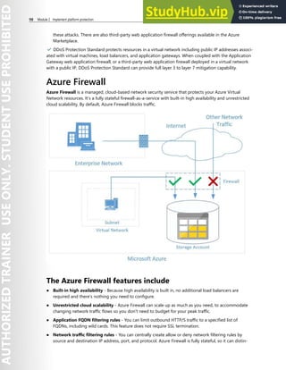 98 Module 2 Implement platform protection
these attacks. There are also third-party web application firewall offerings available in the Azure
Marketplace.
✔️ DDoS Protection Standard protects resources in a virtual network including public IP addresses associ-
ated with virtual machines, load balancers, and application gateways. When coupled with the Application
Gateway web application firewall, or a third-party web application firewall deployed in a virtual network
with a public IP, DDoS Protection Standard can provide full layer 3 to layer 7 mitigation capability.
Azure Firewall
Azure Firewall is a managed, cloud-based network security service that protects your Azure Virtual
Network resources. It’s a fully stateful firewall-as-a-service with built-in high availability and unrestricted
cloud scalability. By default, Azure Firewall blocks traffic.
The Azure Firewall features include
● Built-in high availability - Because high availability is built in, no additional load balancers are
required and there’s nothing you need to configure.
● Unrestricted cloud scalability - Azure Firewall can scale up as much as you need, to accommodate
changing network traffic flows so you don't need to budget for your peak traffic.
● Application FQDN filtering rules - You can limit outbound HTTP/S traffic to a specified list of
FQDNs, including wild cards. This feature does not require SSL termination.
● Network traffic filtering rules - You can centrally create allow or deny network filtering rules by
source and destination IP address, port, and protocol. Azure Firewall is fully stateful, so it can distin-
 