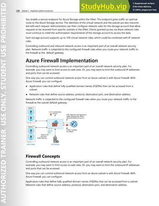 100 Module 2 Implement platform protection
You enable a service endpoint for Azure Storage within the VNet. This endpoint gives traffic an optimal
route to the Azure Storage service. The identities of the virtual network and the subnet are also transmit-
ted with each request. Administrators can then configure network rules for the storage account that allow
requests to be received from specific subnets in the VNet. Clients granted access via these network rules
must continue to meet the authorization requirements of the storage account to access the data.
Each storage account supports up to 100 virtual network rules, which could be combined with IP network
rules.
Controlling outbound and inbound network access is an important part of an overall network security
plan. Network traffic is subjected to the configured firewall rules when you route your network traffic to
the firewall as the default gateway.
Azure Firewall Implementation
Controlling outbound network access is an important part of an overall network security plan. For
example, you may want to limit access to web sites. Or, you may want to limit the outbound IP addresses
and ports that can be accessed.
One way you can control outbound network access from an Azure subnet is with Azure Firewall. With
Azure Firewall, you can configure:
● Application rules that define fully qualified domain names (FQDNs) that can be accessed from a
subnet.
● Network rules that define source address, protocol, destination port, and destination address.
Network traffic is subjected to the configured firewall rules when you route your network traffic to the
firewall as the subnet default gateway.
Firewall Concepts
Controlling outbound network access is an important part of an overall network security plan. For
example, you may want to limit access to web sites. Or, you may want to limit the outbound IP addresses
and ports that can be accessed.
One way you can control outbound network access from an Azure subnet is with Azure Firewall. With
Azure Firewall, you can configure:
Application rules that define fully qualified domain names (FQDNs) that can be accessed from a subnet.
Network rules that define source address, protocol, destination port, and destination address.
 