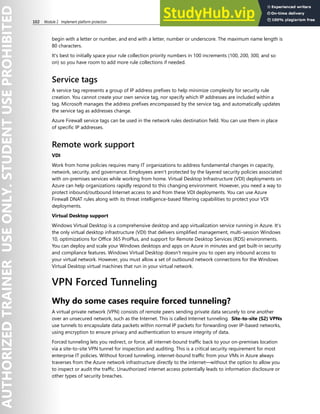 102 Module 2 Implement platform protection
begin with a letter or number, and end with a letter, number or underscore. The maximum name length is
80 characters.
It's best to initially space your rule collection priority numbers in 100 increments (100, 200, 300, and so
on) so you have room to add more rule collections if needed.
Service tags
A service tag represents a group of IP address prefixes to help minimize complexity for security rule
creation. You cannot create your own service tag, nor specify which IP addresses are included within a
tag. Microsoft manages the address prefixes encompassed by the service tag, and automatically updates
the service tag as addresses change.
Azure Firewall service tags can be used in the network rules destination field. You can use them in place
of specific IP addresses.
Remote work support
VDI
Work from home policies requires many IT organizations to address fundamental changes in capacity,
network, security, and governance. Employees aren't protected by the layered security policies associated
with on-premises services while working from home. Virtual Desktop Infrastructure (VDI) deployments on
Azure can help organizations rapidly respond to this changing environment. However, you need a way to
protect inbound/outbound Internet access to and from these VDI deployments. You can use Azure
Firewall DNAT rules along with its threat intelligence-based filtering capabilities to protect your VDI
deployments.
Virtual Desktop support
Windows Virtual Desktop is a comprehensive desktop and app virtualization service running in Azure. It’s
the only virtual desktop infrastructure (VDI) that delivers simplified management, multi-session Windows
10, optimizations for Office 365 ProPlus, and support for Remote Desktop Services (RDS) environments.
You can deploy and scale your Windows desktops and apps on Azure in minutes and get built-in security
and compliance features. Windows Virtual Desktop doesn't require you to open any inbound access to
your virtual network. However, you must allow a set of outbound network connections for the Windows
Virtual Desktop virtual machines that run in your virtual network.
VPN Forced Tunneling
Why do some cases require forced tunneling?
A virtual private network (VPN) consists of remote peers sending private data securely to one another
over an unsecured network, such as the Internet. This is called Internet tunneling. Site-to-site (S2) VPNs
use tunnels to encapsulate data packets within normal IP packets for forwarding over IP-based networks,
using encryption to ensure privacy and authentication to ensure integrity of data.
Forced tunneling lets you redirect, or force, all internet-bound traffic back to your on-premises location
via a site-to-site VPN tunnel for inspection and auditing. This is a critical security requirement for most
enterprise IT policies. Without forced tunneling, internet-bound traffic from your VMs in Azure always
traverses from the Azure network infrastructure directly to the internet—without the option to allow you
to inspect or audit the traffic. Unauthorized internet access potentially leads to information disclosure or
other types of security breaches.
 