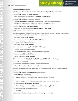 104 Module 2 Implement platform protection
Review the infrastructure setup
In this task, you will review the infrastructure that has been configured for this demonstration.
1. In the Portal, navigate to Virtual Machines.
2. Show there are two virtual machines, AZ500vm01 and AZ500vm02.
3. Select AZ500vm01 and review the IP addresses.
4. Select AZ500vm02 and review the IP addresses. Make a note of the private IP address.
5. Based on the addressing, discuss how each machine is in a different subnet.
6. In the Portal navigate to Virtual networks.
7. Show there are two virtual networks, AZ500-vnet and AZ500-vnet1.
Test the virtual machine connections
In this task, you will test connecting from AZ500vm01 to AZ500vm02's private IP address. This connection
will not work. The virtual machines are in different virtual networks.
1. Use RDP to connect to AZ500vm01.
2. In a browser, view the http://localhost.default.htm page.
3. This page should display without error.
4. Use RDP to connect to AZ500vm02
5. In a browser, view the http://localhost.default.htm page.
6. This page should display without error.
7. The above steps show that IIS is working on the virtual machines.
8. Return to your AZ500vm01 RDP session.
9. We will now try to access AZ500vm02.
10. In a browser, view the http://private_IP_address_of_AZ500vm02/default.htm page.
11. The page will not display.
12. AZ500vm01 cannot access AZ500vm02 using the private address.
Configure VNet peering and test the connections
In this task, you will configure VNet peering and test the previous connection. The connection will now
work.
1. In the Portal, navigate to the AZ500-vnet virtual network.
2. Under Settings select Peerings.
3. + Add a virtual network peering. The page adapts as you make selections.
● Name of the peering from az500-vnet to remote virtual network: Peering-A-to-B
● Virtual network: AZ500-vnet1 (az500-rg)
● Name of the peering from az500-vnet1 to az500-vnet: Peering-B-to-A
● Discuss the other configuration options.
● Click OK.
4. Follow the notifications while the virtual network peerings are deployed.
 