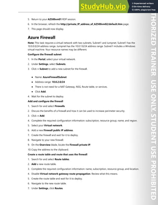 Perimeter Security 105
5. Return to your AZ500vm01 RDP session.
6. In the browser, refresh the http://private_IP_address_of_AZ500vm02/default.htm page.
7. This page should now display.
Azure Firewall
Note: This task requires a virtual network with two subnets, Subnet1 and Jumpnet. Subnet1 has the
10.0.0.0/24 address range. Jumpnet has the 10.0.1.0/24 address range. Subnet1 includes a Windows
virtual machine. Your resource names may be different.
Configure the firewall subnet
1. In the Portal, select your virtual network.
2. Under Settings, select Subnets.
3. Click + Subnet to add a new subnet for the firewall.
● Name: AzureFirewallSubnet
● Address range: 10.0.2.0/24
● There is not need for a NAT Gateway, NSG, Route table, or services.
● Click Add.
4. Wait for the subnet to deploy.
Add and configure the firewall
1. Search for and select Firewalls.
2. Discuss the benefits of a firewall and how it can be used to increase perimeter security.
3. Click + Add.
4. Complete the required configuration information: subscription, resource group, name, and region.
5. Select your Virtual network.
6. Add a new Firewall public IP address.
7. Create the firewall and wait for it to deploy.
8. Navigate to your new firewall.
9. On the Overview blade, locate the Firewall private IP.
10. Copy the address to the clipboard.
Create a route table and route that uses the firewall
1. Search for and select Route tables.
2. Add a new route table.
3. Complete the required configuration information: name, subscription, resource group, and location.
4. Disable Virtual network gateway route propagation. Review what this means.
5. Create the route table and wait for it to deploy.
6. Navigate to the new route table.
7. Under Settings, click Routes.
 