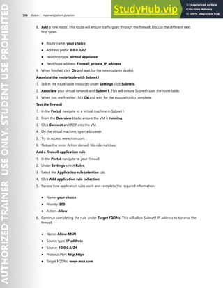 106 Module 2 Implement platform protection
8. Add a new route. This route will ensure traffic goes through the firewall. Discuss the different next
hop types.
● Route name: your choice
● Address prefix: 0.0.0.0/0/
● Next hop type: Virtual appliance
● Next hope address: Firewall_private_IP_address
9. When finished click Ok and wait for the new route to deploy.
Associate the route table with Subnet1
1. Still in the route table resource, under Settings click Subnets.
2. Associate your virtual network and Subnet1. This will ensure Subnet1 uses the route table.
3. When you are finished click Ok and wait for the association to complete.
Test the firewall
1. In the Portal, navigate to a virtual machine in Subnet1.
2. From the Overview blade, ensure the VM is running.
3. Click Connect and RDP into the VM.
4. On the virtual machine, open a browser.
5. Try to access: www.msn.com.
6. Notice the error. Action denied. No rule matches.
Add a firewall application rule
1. In the Portal, navigate to your firewall.
2. Under Settings select Rules.
3. Select the Application rule selection tab.
4. Click Add application rule collection.
5. Review how application rules work and complete the required information.
● Name: your choice
● Priority: 300
● Action: Allow
6. Continue completing the rule, under Target FQDNs. This will allow Subnet1 IP address to traverse the
firewall.
● Name: Allow-MSN
● Source type: IP address
● Source: 10.0.0.0/24
● Protocol:Port: http,https
● Target FQDNs: www.msn.com
 