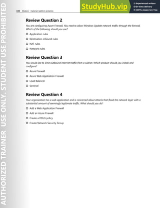 108 Module 2 Implement platform protection
Review Question 2
You are configuring Azure Firewall. You need to allow Windows Update network traffic through the firewall.
Which of the following should you use?
† Application rules
† Destination inbound rules
† NAT rules
† Network rules
Review Question 3
You would like to limit outbound Internet traffic from a subnet. Which product should you install and
configure?
† Azure Firewall
† Azure Web Application Firewall
† Load Balancer
† Sentinel
Review Question 4
Your organization has a web application and is concerned about attacks that flood the network layer with a
substantial amount of seemingly legitimate traffic. What should you do?
† Add a Web Application Firewall
† Add an Azure Firewall
† Create a DDoS policy
† Create Network Security Group
 