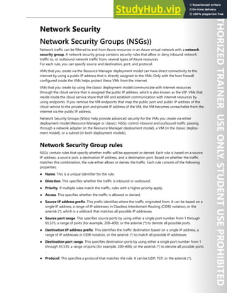 Network Security 109
Network Security
Network Security Groups (NSGs))
Network traffic can be filtered to and from Azure resources in an Azure virtual network with a network
security group. A network security group contains security rules that allow or deny inbound network
traffic to, or outbound network traffic from, several types of Azure resources
For each rule, you can specify source and destination, port, and protocol.
VMs that you create via the Resource Manager deployment model can have direct connectivity to the
internet by using a public IP address that is directly assigned to the VMs. Only with the host firewall
configured inside the VMs helps protect these VMs from the internet.
VMs that you create by using the classic deployment model communicate with internet resources
through the cloud service that is assigned the public IP address, which is also known as the VIP. VMs that
reside inside the cloud service share that VIP and establish communication with internet resources by
using endpoints. If you remove the VM endpoints that map the public port and public IP address of the
cloud service to the private port and private IP address of the VM, the VM becomes unreachable from the
internet via the public IP address.
Network Security Groups (NSGs) help provide advanced security for the VMs you create via either
deployment model (Resource Manager or classic). NSGs control inbound and outbound traffic passing
through a network adapter (in the Resource Manager deployment model), a VM (in the classic deploy-
ment model), or a subnet (in both deployment models).
Network Security Group rules
NSGs contain rules that specify whether traffic will be approved or denied. Each rule is based on a source
IP address, a source port, a destination IP address, and a destination port. Based on whether the traffic
matches this combination, the rule either allows or denies the traffic. Each rule consists of the following
properties:
● Name. This is a unique identifier for the rule.
● Direction. This specifies whether the traffic is inbound or outbound.
● Priority. If multiple rules match the traffic, rules with a higher priority apply.
● Access. This specifies whether the traffic is allowed or denied.
● Source IP address prefix. This prefix identifies where the traffic originated from. It can be based on a
single IP address; a range of IP addresses in Classless Interdomain Routing (CIDR) notation; or the
asterisk (*), which is a wildcard that matches all possible IP addresses.
● Source port range. This specifies source ports by using either a single port number from 1 through
65,535; a range of ports (for example, 200–400); or the asterisk (*) to denote all possible ports.
● Destination IP address prefix. This identifies the traffic destination based on a single IP address, a
range of IP addresses in CIDR notation, or the asterisk (*) to match all possible IP addresses.
● Destination port range. This specifies destination ports by using either a single port number from 1
through 65,535; a range of ports (for example, 200–400); or the asterisk (*) to denote all possible ports
.
● Protocol. This specifies a protocol that matches the rule. It can be UDP, TCP, or the asterisk (*).
 