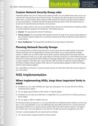 110 Module 2 Implement platform protection
Custom Network Security Group rules
Predefined default rules exist for inbound and outbound traffic. You can’t delete these rules, but you can
override them, because they have the lowest priority. The default rules allow all inbound and outbound
traffic within a virtual network, allow outbound traffic towards the internet, and allow inbound traffic to
an Azure load balancer. A default rule with the lowest priority also exists in both the inbound and out-
bound sets of rules that denies all network communication.
When you create a custom rule, you can use default tags in the source and destination IP address prefixes
to specify predefined categories of IP addresses. These default tags are:
● Internet. This tag represents internet IP addresses.
● Virtual_network. This tag identifies all IP addresses that the IP range for the virtual network defines. It
also includes IP address ranges from on-premises networks when they are defined as local network to
virtual network.
● Azure_loadbalancer. This tag specifies the default Azure load balancer destination.
Planning Network Security Groups
You can design NSGs to isolate virtual networks in security zones, like the model used by on-premises
infrastructure does. You can apply NSGs to subnets, which allows you to create protected screened
subnets, or DMZs, that can restrict traffic flow to all the machines residing within that subnet. With the
classic deployment model, you can also assign NSGs to individual computers to control traffic that is both
destined for and leaving the VM. With the Resource Manager deployment model, you can assign NSGs to
a network adapter so that NSG rules control only the traffic that flows through that network adapter. If
the VM has multiple network adapters, NSG rules won’t automatically be applied to traffic that is desig-
nated for other network adapters.
You create NSGs as resources in a resource group, but you can share them with other resource groups in
your subscription.
NSG Implementation
When implementing NSGs, keep these important limits in
mind:
● By default, you can create 100 NSGs per region per subscription. You can raise this limit to 400 by
contacting Azure support.
● You can apply only one NSG to a VM, subnet, or network adapter.
● By default, you can have up to 200 rules in a single NSG. You can raise this limit to 500 by contacting
Azure support.
● You can apply an NSG to multiple resources.
An individual subnet can have zero, or one, associated NSG. An individual network interface can also have
zero, or one, associated NSG. So, you can effectively have dual traffic restriction for a virtual machine by
associating an NSG first to a subnet, and then another NSG to the VM's network interface. The applica-
tion of NSG rules in this case depends on the direction of traffic and priority of applied security rules.
Consider a simple example with one virtual machine as follows:
● The virtual machine is placed inside the Contoso Subnet.
 