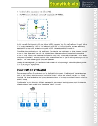 Network Security 111
● Contoso Subnet is associated with Subnet NSG.
● The VM network interface is additionally associated with VM NSG.
In this example, for inbound traffic, the Subnet NSG is evaluated first. Any traffic allowed through Subnet
NSG is then evaluated by VM NSG. The reverse is applicable for outbound traffic, with VM NSG being
evaluated first. Any traffic allowed through VM NSG is then evaluated by Subnet NSG.
This allows for granular security rule application. For example, you might want to allow inbound internet
access to a few application VMs (such as frontend VMs) under a subnet but restrict inbound internet
access to other VMs (such as database and other backend VMs). In this case you can have a more lenient
rule on the Subnet NSG, allowing internet traffic, and restrict access to specific VMs by denying access on
VM NSG. The same can be applied for outbound traffic.
To help secure and protect your Azure resources, make sure NSG planning is standard operating proce-
dure (SOP) for your deployments.
How traffic is evaluated
Several resources from Azure services can be deployed into an Azure virtual network. You can associate
zero, or one, network security group to each virtual network subnet and network interface in a virtual
machine. The same network security group can be associated to as many subnets and network interfaces
as you choose.
The following picture illustrates different scenarios for how network security groups might be deployed
to allow network traffic to and from the internet over TCP port 80:
 