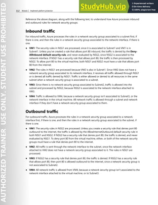 112 Module 2 Implement platform protection
Reference the above diagram, along with the following text, to understand how Azure processes inbound
and outbound rules for network security groups:
Inbound traffic
For inbound traffic, Azure processes the rules in a network security group associated to a subnet first, if
there is one, and then the rules in a network security group associated to the network interface, if there is
one.
● VM1: The security rules in NSG1 are processed, since it is associated to Subnet1 and VM1 is in
Subnet1. Unless you've created a rule that allows port 80 inbound, the traffic is denied by the Deny-
AllInbound default security rule, and never evaluated by NSG2, since NSG2 is associated to the
network interface. If NSG1 has a security rule that allows port 80, the traffic is then processed by
NSG2. To allow port 80 to the virtual machine, both NSG1 and NSG2 must have a rule that allows port
80 from the internet.
● VM2: The rules in NSG1 are processed because VM2 is also in Subnet1. Since VM2 does not have a
network security group associated to its network interface, it receives all traffic allowed through NSG1
or is denied all traffic denied by NSG1. Traffic is either allowed or denied to all resources in the same
subnet when a network security group is associated to a subnet.
● VM3: Since there is no network security group associated to Subnet2, traffic is allowed into the
subnet and processed by NSG2, because NSG2 is associated to the network interface attached to
VM3.
● VM4: Traffic is allowed to VM4, because a network security group isn't associated to Subnet3, or the
network interface in the virtual machine. All network traffic is allowed through a subnet and network
interface if they don't have a network security group associated to them.
Outbound traffic
For outbound traffic, Azure processes the rules in a network security group associated to a network
interface first, if there is one, and then the rules in a network security group associated to the subnet, if
there is one.
● VM1: The security rules in NSG2 are processed. Unless you create a security rule that denies port 80
outbound to the internet, the traffic is allowed by the AllowInternetOutbound default security rule in
both NSG1 and NSG2. If NSG2 has a security rule that denies port 80, the traffic is denied, and never
evaluated by NSG1. To deny port 80 from the virtual machine, either, or both of the network security
groups must have a rule that denies port 80 to the internet.
● VM2: All traffic is sent through the network interface to the subnet, since the network interface
attached to VM2 does not have a network security group associated to it. The rules in NSG1 are
processed.
● VM3: If NSG2 has a security rule that denies port 80, the traffic is denied. If NSG2 has a security rule
that allows port 80, then port 80 is allowed outbound to the internet, since a network security group is
not associated to Subnet2.
● VM4: All network traffic is allowed from VM4, because a network security group isn't associated to the
network interface attached to the virtual machine, or to Subnet3.
 