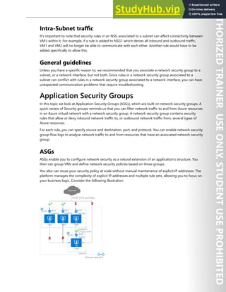 Network Security 113
Intra-Subnet traffic
It's important to note that security rules in an NSG associated to a subnet can affect connectivity between
VM's within it. For example, if a rule is added to NSG1 which denies all inbound and outbound traffic,
VM1 and VM2 will no longer be able to communicate with each other. Another rule would have to be
added specifically to allow this.
General guidelines
Unless you have a specific reason to, we recommended that you associate a network security group to a
subnet, or a network interface, but not both. Since rules in a network security group associated to a
subnet can conflict with rules in a network security group associated to a network interface, you can have
unexpected communication problems that require troubleshooting.
Application Security Groups
In this topic we look at Application Security Groups (ASGs), which are built on network security groups. A
quick review of Security groups reminds us that you can filter network traffic to and from Azure resources
in an Azure virtual network with a network security group. A network security group contains security
rules that allow or deny inbound network traffic to, or outbound network traffic from, several types of
Azure resources.
For each rule, you can specify source and destination, port, and protocol. You can enable network security
group flow logs to analyze network traffic to and from resources that have an associated network security
group.
ASGs
ASGs enable you to configure network security as a natural extension of an application's structure. You
then can group VMs and define network security policies based on those groups.
You also can reuse your security policy at scale without manual maintenance of explicit IP addresses. The
platform manages the complexity of explicit IP addresses and multiple rule sets, allowing you to focus on
your business logic. Consider the following illustration.
 