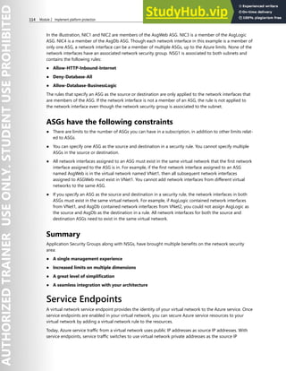 114 Module 2 Implement platform protection
In the illustration, NIC1 and NIC2 are members of the AsgWeb ASG. NIC3 is a member of the AsgLogic
ASG. NIC4 is a member of the AsgDb ASG. Though each network interface in this example is a member of
only one ASG, a network interface can be a member of multiple ASGs, up to the Azure limits. None of the
network interfaces have an associated network security group. NSG1 is associated to both subnets and
contains the following rules:
● Allow-HTTP-Inbound-Internet
● Deny-Database-All
● Allow-Database-BusinessLogic
The rules that specify an ASG as the source or destination are only applied to the network interfaces that
are members of the ASG. If the network interface is not a member of an ASG, the rule is not applied to
the network interface even though the network security group is associated to the subnet.
ASGs have the following constraints
● There are limits to the number of ASGs you can have in a subscription, in addition to other limits relat-
ed to ASGs.
● You can specify one ASG as the source and destination in a security rule. You cannot specify multiple
ASGs in the source or destination.
● All network interfaces assigned to an ASG must exist in the same virtual network that the first network
interface assigned to the ASG is in. For example, if the first network interface assigned to an ASG
named AsgWeb is in the virtual network named VNet1, then all subsequent network interfaces
assigned to ASGWeb must exist in VNet1. You cannot add network interfaces from different virtual
networks to the same ASG.
● If you specify an ASG as the source and destination in a security rule, the network interfaces in both
ASGs must exist in the same virtual network. For example, if AsgLogic contained network interfaces
from VNet1, and AsgDb contained network interfaces from VNet2, you could not assign AsgLogic as
the source and AsgDb as the destination in a rule. All network interfaces for both the source and
destination ASGs need to exist in the same virtual network.
Summary
Application Security Groups along with NSGs, have brought multiple benefits on the network security
area:
● A single management experience
● Increased limits on multiple dimensions
● A great level of simplification
● A seamless integration with your architecture
Service Endpoints
A virtual network service endpoint provides the identity of your virtual network to the Azure service. Once
service endpoints are enabled in your virtual network, you can secure Azure service resources to your
virtual network by adding a virtual network rule to the resources.
Today, Azure service traffic from a virtual network uses public IP addresses as source IP addresses. With
service endpoints, service traffic switches to use virtual network private addresses as the source IP
 