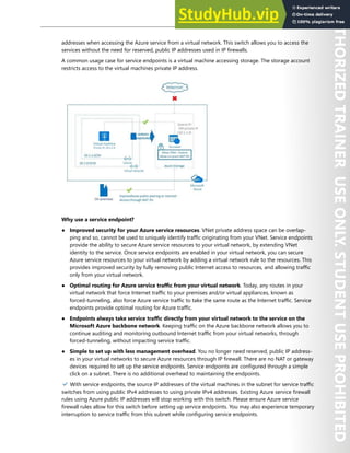 Network Security 115
addresses when accessing the Azure service from a virtual network. This switch allows you to access the
services without the need for reserved, public IP addresses used in IP firewalls.
A common usage case for service endpoints is a virtual machine accessing storage. The storage account
restricts access to the virtual machines private IP address.
Why use a service endpoint?
● Improved security for your Azure service resources. VNet private address space can be overlap-
ping and so, cannot be used to uniquely identify traffic originating from your VNet. Service endpoints
provide the ability to secure Azure service resources to your virtual network, by extending VNet
identity to the service. Once service endpoints are enabled in your virtual network, you can secure
Azure service resources to your virtual network by adding a virtual network rule to the resources. This
provides improved security by fully removing public Internet access to resources, and allowing traffic
only from your virtual network.
● Optimal routing for Azure service traffic from your virtual network. Today, any routes in your
virtual network that force Internet traffic to your premises and/or virtual appliances, known as
forced-tunneling, also force Azure service traffic to take the same route as the Internet traffic. Service
endpoints provide optimal routing for Azure traffic.
● Endpoints always take service traffic directly from your virtual network to the service on the
Microsoft Azure backbone network. Keeping traffic on the Azure backbone network allows you to
continue auditing and monitoring outbound Internet traffic from your virtual networks, through
forced-tunneling, without impacting service traffic.
● Simple to set up with less management overhead. You no longer need reserved, public IP address-
es in your virtual networks to secure Azure resources through IP firewall. There are no NAT or gateway
devices required to set up the service endpoints. Service endpoints are configured through a simple
click on a subnet. There is no additional overhead to maintaining the endpoints.
✔️ With service endpoints, the source IP addresses of the virtual machines in the subnet for service traffic
switches from using public IPv4 addresses to using private IPv4 addresses. Existing Azure service firewall
rules using Azure public IP addresses will stop working with this switch. Please ensure Azure service
firewall rules allow for this switch before setting up service endpoints. You may also experience temporary
interruption to service traffic from this subnet while configuring service endpoints.
 
