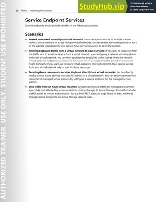 116 Module 2 Implement platform protection
Service Endpoint Services
Servcie endpoints would provide benefits in the following Scenarios.
Scenarios
● Peered, connected, or multiple virtual networks: To secure Azure services to multiple subnets
within a virtual network or across multiple virtual networks, you can enable service endpoints on each
of the subnets independently, and secure Azure service resources to all of the subnets.
● Filtering outbound traffic from a virtual network to Azure services: If you want to inspect or filter
the traffic sent to an Azure service from a virtual network, you can deploy a network virtual appliance
within the virtual network. You can then apply service endpoints to the subnet where the network
virtual appliance is deployed, and secure Azure service resources only to this subnet. This scenario
might be helpful if you want use network virtual appliance filtering to restrict Azure service access
from your virtual network only to specific Azure resources.
● Securing Azure resources to services deployed directly into virtual networks: You can directly
deploy various Azure services into specific subnets in a virtual network. You can secure Azure service
resources to managed service subnets by setting up a service endpoint on the managed service
subnet.
● Disk traffic from an Azure virtual machine: Virtual Machine Disk traffic for managed and unman-
aged disks isn't affected by service endpoints routing changes for Azure Storage. This traffic includes
diskIO as well as mount and unmount. You can limit REST access to page blobs to select networks
through service endpoints and Azure Storage network rules.
 