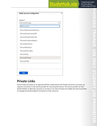 Network Security 117
Private Links
Azure Private Link works on an approval call flow model wherein the Private Link service consumer can
request a connection to the service provider for consuming the service. The service provider can then
decide whether to allow the consumer to connect or not. Azure Private Link enables the service providers
to manage the private endpoint connection on their resources
 