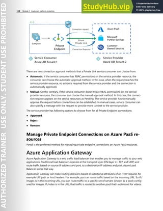 118 Module 2 Implement platform protection
There are two connection approval methods that a Private Link service consumer can choose from:
● Automatic: If the service consumer has RBAC permissions on the service provider resource, the
consumer can choose the automatic approval method. In this case, when the request reaches the
service provider resource, no action is required from the service provider and the connection is
automatically approved.
● Manual: On the contrary, if the service consumer doesn’t have RBAC permissions on the service
provider resource, the consumer can choose the manual approval method. In this case, the connec-
tion request appears on the service resources as Pending. The service provider has to manually
approve the request before connections can be established. In manual cases, service consumer can
also specify a message with the request to provide more context to the service provider.
The service provider has following options to choose from for all Private Endpoint connections:
● Approved
● Reject
● Remove
Manage Private Endpoint Connections on Azure PaaS re-
sources
Portal is the preferred method for managing private endpoint connections on Azure PaaS resources.
Azure Application Gateway
Azure Application Gateway is a web traffic load balancer that enables you to manage traffic to your web
applications. Traditional load balancers operate at the transport layer (OSI layer 4 - TCP and UDP) and
route traffic based on source IP address and port, to a destination IP address and port. Azure Load
Balancer works that way.
Application Gateway can make routing decisions based on additional attributes of an HTTP request, for
example URI path or host headers. For example, you can route traffic based on the incoming URL. So if /
images is in the incoming URL, you can route traffic to a specific set of servers (known as a pool) config-
ured for images. If /video is in the URL, that traffic is routed to another pool that's optimized for videos.
 