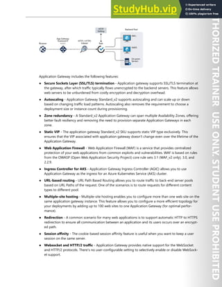 Network Security 119
Application Gateway includes the following features:
● Secure Sockets Layer (SSL/TLS) termination - Application gateway supports SSL/TLS termination at
the gateway, after which traffic typically flows unencrypted to the backend servers. This feature allows
web servers to be unburdened from costly encryption and decryption overhead.
● Autoscaling - Application Gateway Standard_v2 supports autoscaling and can scale up or down
based on changing traffic load patterns. Autoscaling also removes the requirement to choose a
deployment size or instance count during provisioning.
● Zone redundancy - A Standard_v2 Application Gateway can span multiple Availability Zones, offering
better fault resiliency and removing the need to provision separate Application Gateways in each
zone.
● Static VIP - The application gateway Standard_v2 SKU supports static VIP type exclusively. This
ensures that the VIP associated with application gateway doesn't change even over the lifetime of the
Application Gateway.
● Web Application Firewall - Web Application Firewall (WAF) is a service that provides centralized
protection of your web applications from common exploits and vulnerabilities. WAF is based on rules
from the OWASP (Open Web Application Security Project) core rule sets 3.1 (WAF_v2 only), 3.0, and
2.2.9.
● Ingress Controller for AKS - Application Gateway Ingress Controller (AGIC) allows you to use
Application Gateway as the ingress for an Azure Kubernetes Service (AKS) cluster.
● URL-based routing - URL Path Based Routing allows you to route traffic to back-end server pools
based on URL Paths of the request. One of the scenarios is to route requests for different content
types to different pool.
● Multiple-site hosting - Multiple-site hosting enables you to configure more than one web site on the
same application gateway instance. This feature allows you to configure a more efficient topology for
your deployments by adding up to 100 web sites to one Application Gateway (for optimal perfor-
mance).
● Redirection - A common scenario for many web applications is to support automatic HTTP to HTTPS
redirection to ensure all communication between an application and its users occurs over an encrypt-
ed path.
● Session affinity - The cookie-based session affinity feature is useful when you want to keep a user
session on the same server.
● Websocket and HTTP/2 traffic - Application Gateway provides native support for the WebSocket
and HTTP/2 protocols. There's no user-configurable setting to selectively enable or disable WebSock-
et support.
 