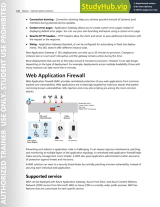 120 Module 2 Implement platform protection
● Connection draining - Connection draining helps you achieve graceful removal of backend pool
members during planned service updates.
● Custom error pages - Application Gateway allows you to create custom error pages instead of
displaying default error pages. You can use your own branding and layout using a custom error page.
● Rewrite HTTP headers - HTTP headers allow the client and server to pass additional information with
the request or the response.
● Sizing - Application Gateway Standard_v2 can be configured for autoscaling or fixed size deploy-
ments. This SKU doesn't offer different instance sizes.
New Application Gateway v1 SKU deployments can take up to 20 minutes to provision. Changes to
instance size or count aren't disruptive, and the gateway remains active during this time.
Most deployments that use the v2 SKU take around 6 minutes to provision. However it can take longer
depending on the type of deployment. For example, deployments across multiple Availability Zones with
many instances can take more than 6 minutes.
Web Application Firewall
Web Application Firewall (WAF) provides centralized protection of your web applications from common
exploits and vulnerabilities. Web applications are increasingly targeted by malicious attacks that exploit
commonly known vulnerabilities. SQL injection and cross-site scripting are among the most common
attacks.
Preventing such attacks in application code is challenging. It can require rigorous maintenance, patching,
and monitoring at multiple layers of the application topology. A centralized web application firewall helps
make security management much simpler. A WAF also gives application administrators better assurance
of protection against threats and intrusions.
A WAF solution can react to a security threat faster by centrally patching a known vulnerability, instead of
securing each individual web application.
Supported service
WAF can be deployed with Azure Application Gateway, Azure Front Door, and Azure Content Delivery
Network (CDN) service from Microsoft. WAF on Azure CDN is currently under public preview. WAF has
features that are customized for each specific service.
 