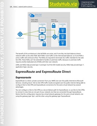 124 Module 2 Implement platform protection
The benefit of this architecture is that all NVAs are active, and if one fails, the load balancer directs
network traffic to the other NVA. Both NVAs route traffic to the internal load balancer, so if one NVA is
active, traffic will continue to flow. The NVAs are required to terminate SSL traffic intended for the web
tier VMs. These NVAs can’t be extended to handle on-premises traffic, because on-premises traffic
requires another dedicated set of NVAs with their own network.
UDRs and NSGs help provide layer 3 and layer 4 (of the OSI model) security. NVAs help provide layer 7,
application layer, security.
ExpressRoute and ExpressRoute Direct
Expressroute
ExpressRoute is a direct, private connection from your WAN (not over the public Internet) to Microsoft
Services, including Azure. Site-to-Site VPN traffic travels encrypted over the public Internet. Being able to
configure Site-to-Site VPN and ExpressRoute connections for the same virtual network has several
advantages.
You can configure a Site-to-Site VPN as a secure failover path for ExpressRoute, or use Site-to-Site VPNs
to connect to sites that are not part of your network, but that are connected through ExpressRoute.
Notice that this configuration requires two virtual network gateways for the same virtual network, one
using the gateway type ‘Vpn’, and the other using the gateway type 'ExpressRoute'.
 