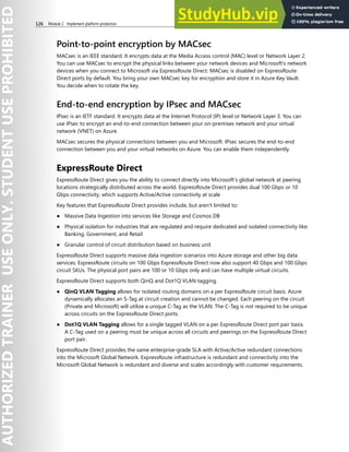 126 Module 2 Implement platform protection
Point-to-point encryption by MACsec
MACsec is an IEEE standard. It encrypts data at the Media Access control (MAC) level or Network Layer 2.
You can use MACsec to encrypt the physical links between your network devices and Microsoft's network
devices when you connect to Microsoft via ExpressRoute Direct. MACsec is disabled on ExpressRoute
Direct ports by default. You bring your own MACsec key for encryption and store it in Azure Key Vault.
You decide when to rotate the key.
End-to-end encryption by IPsec and MACsec
IPsec is an IETF standard. It encrypts data at the Internet Protocol (IP) level or Network Layer 3. You can
use IPsec to encrypt an end-to-end connection between your on-premises network and your virtual
network (VNET) on Azure.
MACsec secures the physical connections between you and Microsoft. IPsec secures the end-to-end
connection between you and your virtual networks on Azure. You can enable them independently.
ExpressRoute Direct
ExpressRoute Direct gives you the ability to connect directly into Microsoft’s global network at peering
locations strategically distributed across the world. ExpressRoute Direct provides dual 100 Gbps or 10
Gbps connectivity, which supports Active/Active connectivity at scale
Key features that ExpressRoute Direct provides include, but aren't limited to:
● Massive Data Ingestion into services like Storage and Cosmos DB
● Physical isolation for industries that are regulated and require dedicated and isolated connectivity like:
Banking, Government, and Retail
● Granular control of circuit distribution based on business unit
ExpressRoute Direct supports massive data ingestion scenarios into Azure storage and other big data
services. ExpressRoute circuits on 100 Gbps ExpressRoute Direct now also support 40 Gbps and 100 Gbps
circuit SKUs. The physical port pairs are 100 or 10 Gbps only and can have multiple virtual circuits.
ExpressRoute Direct supports both QinQ and Dot1Q VLAN tagging.
● QinQ VLAN Tagging allows for isolated routing domains on a per ExpressRoute circuit basis. Azure
dynamically allocates an S-Tag at circuit creation and cannot be changed. Each peering on the circuit
(Private and Microsoft) will utilize a unique C-Tag as the VLAN. The C-Tag is not required to be unique
across circuits on the ExpressRoute Direct ports.
● Dot1Q VLAN Tagging allows for a single tagged VLAN on a per ExpressRoute Direct port pair basis.
A C-Tag used on a peering must be unique across all circuits and peerings on the ExpressRoute Direct
port pair.
ExpressRoute Direct provides the same enterprise-grade SLA with Active/Active redundant connections
into the Microsoft Global Network. ExpressRoute infrastructure is redundant and connectivity into the
Microsoft Global Network is redundant and diverse and scales accordingly with customer requirements.
 