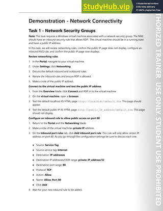 Network Security 127
Demonstration - Network Connectivity
Task 1 - Network Security Groups
Note: This task requires a Windows virtual machine associated with a network security group. The NSG
should have an inbound security rule that allows RDP. The virtual machine should be in a running state
and have a public IP address.
In this task, we will review networking rules, confirm the public IP page does not display, configure an
inbound NSG rule, and confirm the public IP page now displays.
Review networking rules
1. In the Portal, navigate to your virtual machine.
2. Under Settings, click Networking.
3. Discuss the default inbound and outbound rules.
4. Review the inbound rules and ensure RDP is allowed.
5. Make a note of the public IP address.
Connect to the virtual machine and test the public IP address
1. From the Overview blade, click Connect and RDP in to the virtual machine.
2. On the virtual machine, open a browser.
3. Test the default localhost IIS HTML page: http://localhost/default.htm. This page should
appear.
4. Test the default public IP IIS HTML page: http://public_IP_address/default.htm. This page
should not display.
Configure an inbound rule to allow public access on port 80
1. Return to the Portal and the Networking blade.
2. Make a note of the virtual machines private IP address.
3. On the Inbound port rules tab, click Add inbound port rule. This rule will only allow certain IP
address on port 80. As you go through the configuration settings be sure to discuss each one.
● Source: Service Tag
● Source service tag: Internet
● Destination: IP addresses
● Destination IP addresses/CIDR range: private_IP_address/32
● Destination port range: 80
● Protocol: TCP
● Action: Allow
● Name: Allow_Port_80
● Click Add
4. Wait for your new inbound rule to be added.
 
