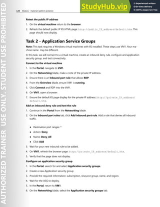 128 Module 2 Implement platform protection
Retest the public IP address
1. On the virtual machine return to the browser.
2. Refresh the default public IP IIS HTML page: http://public_IP_address/default.htm. This
page should now display.
Task 2 - Application Service Groups
Note: This task requires a Windows virtual machines with IIS installed. These steps use VM1. Your ma-
chine name may be different.
In this task, we will connect to a virtual machine, create an inbound deny rule, configure and application
security group, and test connectivity.
Connect to the virtual machine
1. In the Portal, navigate to VM1.
2. On the Networking blade, make a note of the private IP address.
3. Ensure there is an Inbound port rule that allows RDP.
4. From the Overview blade, ensure VM1 is running.
5. Click Connect and RDP into the VM1.
6. On VM1, open a browser.
7. Ensure the default IIS page display for the private IP address: http://private_IP_address/
default.htm.
Add an inbound deny rule and test the rule
1. Continue in the Portal from the Networking blade.
2. On the Inbound port rules tab, click Add inbound port rule. Add a rule that denies all inbound
traffic.
● Destination port ranges: *
● Action: Deny
● Name: Deny_All
● Click Add
3. Wait for your new inbound rule to be added.
4. On VM1, refresh the browser page: http://private_IP_address/default.htm.
5. Verify that the page does not display.
Configure an application security group
1. In the Portal, search for and select Application security groups.
2. Create a new Application security group.
3. Provide the required information: subscription, resource group, name, and region.
4. Wait for the ASG to deploy.
5. In the Portal, return to VM1.
6. On the Networking blade, select the Application security groups tab.
 