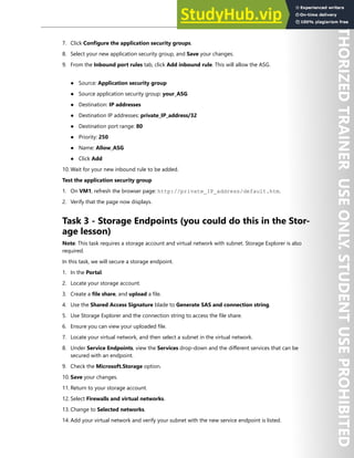 Network Security 129
7. Click Configure the application security groups.
8. Select your new application security group, and Save your changes.
9. From the Inbound port rules tab, click Add inbound rule. This will allow the ASG.
● Source: Application security group
● Source application security group: your_ASG
● Destination: IP addresses
● Destination IP addresses: private_IP_address/32
● Destination port range: 80
● Priority: 250
● Name: Allow_ASG
● Click Add
10. Wait for your new inbound rule to be added.
Test the application security group
1. On VM1, refresh the browser page: http://private_IP_address/default.htm.
2. Verify that the page now displays.
Task 3 - Storage Endpoints (you could do this in the Stor-
age lesson)
Note: This task requires a storage account and virtual network with subnet. Storage Explorer is also
required.
In this task, we will secure a storage endpoint.
1. In the Portal.
2. Locate your storage account.
3. Create a file share, and upload a file.
4. Use the Shared Access Signature blade to Generate SAS and connection string.
5. Use Storage Explorer and the connection string to access the file share.
6. Ensure you can view your uploaded file.
7. Locate your virtual network, and then select a subnet in the virtual network.
8. Under Service Endpoints, view the Services drop-down and the different services that can be
secured with an endpoint.
9. Check the Microsoft.Storage option.
10. Save your changes.
11. Return to your storage account.
12. Select Firewalls and virtual networks.
13. Change to Selected networks.
14. Add your virtual network and verify your subnet with the new service endpoint is listed.
 
