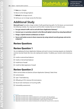 130 Module 2 Implement platform protection
15. Save your changes.
16. Return to the Storage Explorer.
17. Refresh the storage account.
18. Verify you can no longer access the file share.
Additional Study
Microsoft Learn9
provides a large number of self-paced learning paths. For this lesson, we recommend
the following modules. You may search and find other modules that are of interest to you.
● Encrypt network traffic end to end with Azure Application Gateway10
● Connect your on-premises network to the Microsoft global network by using ExpressRoute11
● Design a hybrid network architecture on Azure12
● Secure and isolate access to Azure resources by using network security groups and service
endpoints13
Review Questions
Review Question 1
You are deploying the Azure Application Gateway and want to ensure incoming requests are checked for
common security threats like cross-site scripting and crawlers. To address your concerns what should you
do?
† Install an external load balancer
† Install an internal load balancer
† Install Azure Firewall
† Install the Web Application Firewall
Review Question 2
Which services below are features of Azure Application Gateway? Select three.
† Authentication
† Layer 7 load balancing
† Offloading of CPU intensive SSL terminations
† Round robin distribution of incoming traffic
† Vulnerability assessments
9 https://docs.microsoft.com/en-us/learn/
10 https://docs.microsoft.com/en-us/learn/modules/end-to-end-encryption-with-app-gateway/
11 https://docs.microsoft.com/en-us/learn/modules/connect-on-premises-network-with-expressroute/
12 https://docs.microsoft.com/en-us/learn/modules/design-a-hybrid-network-architecture/
13 https://docs.microsoft.com/en-us/learn/modules/secure-and-isolate-with-nsg-and-service-endpoints/
 