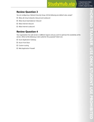 Network Security 131
Review Question 3
You are configuring a Network Security Group. All the following are default rules, except?
† Allow all virtual networks inbound and outbound
† Allow Azure load balancer inbound
† Allow Internet inbound
† Allow Internet outbound
Review Question 4
Your organization has web servers in different regions and you want to optimize the availability of the
servers. Which of the following is best suited for this purposed? Select one.
† Azure Application Gateway
† Azure Front Door
† Custom routing
† Web Application Firewall
 