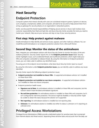 132 Module 2 Implement platform protection
Host Security
Endpoint Protection
Computer systems that interact directly with users are considered endpoint systems. Systems on devices,
such as laptops, smartphones, tablets, and computers, all need to be secured to help prevent them from
acting as gateways for security attacks on an organization’s networked systems.
Earlier, we discussed the shared responsibilities of helping secure services in Azure. IaaS involves more
customer responsibility than PaaS and SaaS did, and Azure Security Center provides the tools you need to
harden your network, help secure your services, and stay on top of your security posture.
First step: Help protect against malware
Install antimalware to help identify and remove viruses, spyware, and other malicious software. You can
install Microsoft Antimalware or an endpoint protection solution from a Microsoft Partner.
Second Step: Monitor the status of the antimalware
Next, integrate your antimalware solution with Azure Security Center to monitor the status of the anti-
malware protection. Security Center reports this on the Endpoint protection issues blade. Security
Center highlights issues, such as detected threats and insufficient protection, which might make your
VMs and computers vulnerable to malware threats. By using the information on Endpoint protection
issues, you can make a plan to address any identified issues.
Focusing just on the endpoint recommendation, what does Azure Security Center report as issues?
By using the information under Endpoint protection issues, you can identify a plan to address any issues
identified.
Security Center reports the following endpoint protection issues:
● Endpoint protection not installed on Azure VMs - A supported antimalware solution isn’t installed
on these Azure VMs.
● Endpoint protection not installed on non-Azure computers - A supported antimalware solution
isn’t installed on these non-Azure computers.
● Endpoint protection health issues:
● Signature out of date. An antimalware solution is installed on these VMs and computers, but the
solution doesn’t have the latest antimalware signatures.
● No real time protection. An antimalware solution is installed on these VMs and computers, but it
isn’t configured for real-time protection. The service might be disabled, or Security Center might
be unable to obtain the status because the solution isn’t supported.
● Not reporting. An antimalware solution is installed but not reporting data.
● Unknown. An antimalware solution is installed, but either its status is unknown or it’s reporting an
unknown error.
Privileged Access Workstations
Privileged Access Workstations (PAWs) provide a dedicated system for sensitive tasks that is protected
from Internet attacks and threat vectors. Separating these sensitive tasks and accounts from the daily use
 