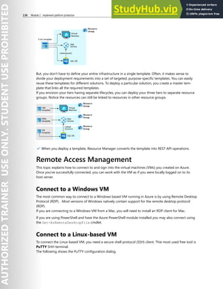 136 Module 2 Implement platform protection
But, you don't have to define your entire infrastructure in a single template. Often, it makes sense to
divide your deployment requirements into a set of targeted, purpose-specific templates. You can easily
reuse these templates for different solutions. To deploy a particular solution, you create a master tem-
plate that links all the required templates.
If you envision your tiers having separate lifecycles, you can deploy your three tiers to separate resource
groups. Notice the resources can still be linked to resources in other resource groups.
✔️ When you deploy a template, Resource Manager converts the template into REST API operations.
Remote Access Management
This topic explains how to connect to and sign into the virtual machines (VMs) you created on Azure.
Once you've successfully connected, you can work with the VM as if you were locally logged on to its
host server.
Connect to a Windows VM
The most common way to connect to a Windows based VM running in Azure is by using Remote Desktop
Protocol (RDP). . Most versions of Windows natively contain support for the remote desktop protocol
(RDP).
If you are connecting to a WIndows VM from a Mac, you will need to install an RDP client for Mac.
If you are using PowerShell and have the Azure PowerShell module installed you may also connect using
the Get-AzRemoteDesktopFile cmdlet.
Connect to a Linux-based VM
To connect the Linux-based VM, you need a secure shell protocol (SSH) client. Thie most used free tool is
PuTTY SHH terminal.
The following shows the PuTTY configuration dialog.
 