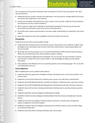 2 Module 0 Welcome
The courseware and associated certification exam are based on the Azure Security Engineer role. Azure
Security Engineers:
● Implement security controls, maintain the organization’s security posture, manage identity and access,
and protect data, applications, and networks.
● Identify and remediate vulnerabilities by using a variety of security tools, implement threat protection,
and respond to security incident escalations.
● Work as part of a larger team dedicated to cloud-based management and security and may also
secure hybrid environments as part of an end-to-end infrastructure.
● Are familiar with scripting and automation, and have a deep understanding of networking, and virtual-
ization.
● Have some experience with cloud capabilities and Azure products and services.
Prerequisites
To get the most out of this course students should:
● Understand security best practices and industry security requirements such as defense in depth, least
privileged access, role-based access control, multi-factor authentication, shared responsibility, and
zero trust model.
● Be familiar with security protocols such as Virtual Private Networks (VPN), Internet Security Protocol
(IPSec), Secure Socket Layer (SSL), disk and data encryption methods.
● Have some experience deploying Azure workloads. This course does not cover the basics of Azure
administration, instead the course content builds on that knowledge by adding security specific
information.
● Have experience with Windows and Linux operating systems and scripting languages. This course will
use PowerShell and the CLI.
Course Objectives
After completing the course, students will be able to:
● Implement enterprise governance strategies including role-based access control, Azure policies, and
resource locks.
● Implement an Azure AD infrastructure including users, groups, and multi-factor authentication.
● Implement Azure AD Identity Protection including risk policies, conditional access, and access reviews.
● Implement Azure AD Privileged Identity Management including Azure AD roles and Azure resources.
● Implement Azure AD Connect including authentication methods and on-premises directory synchro-
nization.
● Implement perimeter security strategies including Azure Firewall.
● Implement network security strategies including Network Security Groups and Application Security
Groups.
● Implement host security strategies including endpoint protection, remote access management,
update management, and disk encryption.
● Implement container security strategies including Azure Container Instances, Azure Container Regis-
try, and Azure Kubernetes.
● Implement Azure Key Vault including certificates, keys, and secretes.
 