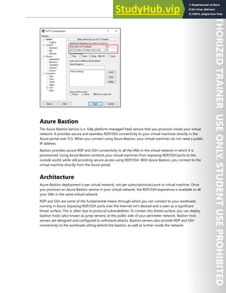 Host Security 137
Azure Bastion
The Azure Bastion service is a fully platform-managed PaaS service that you provision inside your virtual
network. It provides secure and seamless RDP/SSH connectivity to your virtual machines directly in the
Azure portal over TLS. When you connect using Azure Bastion, your virtual machines do not need a public
IP address.
Bastion provides secure RDP and SSH connectivity to all the VMs in the virtual network in which it is
provisioned. Using Azure Bastion protects your virtual machines from exposing RDP/SSH ports to the
outside world, while still providing secure access using RDP/SSH. With Azure Bastion, you connect to the
virtual machine directly from the Azure portal.
Architecture
Azure Bastion deployment is per virtual network, not per subscription/account or virtual machine. Once
you provision an Azure Bastion service in your virtual network, the RDP/SSH experience is available to all
your VMs in the same virtual network.
RDP and SSH are some of the fundamental means through which you can connect to your workloads
running in Azure. Exposing RDP/SSH ports over the Internet isn't desired and is seen as a significant
threat surface. This is often due to protocol vulnerabilities. To contain this threat surface, you can deploy
bastion hosts (also known as jump-servers) at the public side of your perimeter network. Bastion host
servers are designed and configured to withstand attacks. Bastion servers also provide RDP and SSH
connectivity to the workloads sitting behind the bastion, as well as further inside the network.
 
