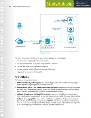 138 Module 2 Implement platform protection
This figure shows the architecture of an Azure Bastion deployment. In this diagram:
● The Bastion host is deployed in the virtual network.
● The user connects to the Azure portal using any HTML5 browser.
● The user selects the virtual machine to connect to.
● With a single click, the RDP/SSH session opens in the browser.
● No public IP is required on the Azure VM.
Key features
The following features are available:
● RDP and SSH directly in Azure portal: You can directly get to the RDP and SSH session directly in
the Azure portal using a single click seamless experience.
● Remote Session over TLS and firewall traversal for RDP/SSH: Azure Bastion uses an HTML5 based
web client that is automatically streamed to your local device, so that you get your RDP/SSH session
over TLS on port 443 enabling you to traverse corporate firewalls securely.
● No Public IP required on the Azure VM: Azure Bastion opens the RDP/SSH connection to your
Azure virtual machine using private IP on your VM. You don't need a public IP on your virtual machine.
● No hassle of managing NSGs: Azure Bastion is a fully managed platform PaaS service from Azure
that is hardened internally to provide you secure RDP/SSH connectivity. You don't need to apply any
NSGs on Azure Bastion subnet. Because Azure Bastion connects to your virtual machines over private
IP, you can configure your NSGs to allow RDP/SSH from Azure Bastion only.
 