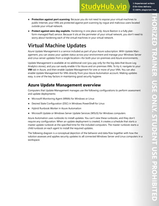 Host Security 139
● Protection against port scanning: Because you do not need to expose your virtual machines to
public Internet, your VMs are protected against port scanning by rogue and malicious users located
outside your virtual network.
● Protect against zero-day exploits. Hardening in one place only: Azure Bastion is a fully plat-
form-managed PaaS service. Because it sits at the perimeter of your virtual network, you don’t need to
worry about hardening each of the virtual machines in your virtual network.
Virtual Machine Updates
Azure Update Management is a service included as part of your Azure subscription. With Update Man-
agement, you can assess your update status across your environment and manage your Windows Server
and Linux server updates from a single location—for both your on-premises and Azure environments.
Update Management is available at no additional cost (you pay only for the log data that Azure Log
Analytics stores), and you can easily enable it for Azure and on-premises VMs. To try it, navigate to your
VM tab in Azure, and then enable Update Management for one or more of your VMs. You can also
enable Update Management for VMs directly from your Azure Automation account. Making updates
easy, is one of the key factors in maintaining good security hygiene.
Azure Update Management overview
Computers that Update Management manages use the following configurations to perform assessment
and update deployments:
● Microsoft Monitoring Agent (MMA) for Windows or Linux
● Desired State Configuration (DSC) in Windows PowerShell for Linux
● Hybrid Runbook Worker in Azure Automation
● Microsoft Update or Windows Server Update Services (WSUS) for Windows computers
Azure Automation uses runbooks to install updates. You can't view these runbooks, and they don’t
require any configuration. When an update deployment is created, it creates a schedule that starts a
master update runbook at the specified time for the included computers. The master runbook starts a
child runbook on each agent to install the required updates.
The following diagram is a conceptual depiction of the behavior and data flow together with how the
solution assesses and applies security updates to all connected Windows Server and Linux computers in a
workspace.
 