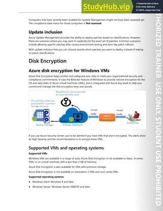 Host Security 141
Computers that have recently been enabled for Update Management might not have been assessed yet.
The compliance state status for those computers is Not assessed.
Update inclusion
Azure Update Management provides the ability to deploy patches based on classifications. However,
there are scenarios where you may want to explicitly list the exact set of patches. Common scenarios
include allowing specific patches after canary environment testing and zero-day patch rollouts.
With update inclusion lists you can choose exactly which patches you want to deploy instead of relying
on patch classifications.
Disk Encryption
Azure disk encryption for Windows VMs
Azure Disk Encryption helps protect and safeguard your data to meet your organizational security and
compliance commitments. It uses the Bitlocker feature of Windows to provide volume encryption for the
OS and data disks of Azure virtual machines (VMs), and is integrated with Azure Key Vault to help you
control and manage the disk encryption keys and secrets.
If you use Azure Security Center, you're be alerted if you have VMs that aren't encrypted. The alerts show
as High Severity and the recommendation is to encrypt these VMs.
Supported VMs and operating systems
Supported VMs
Windows VMs are available in a range of sizes. Azure Disk Encryption is not available on Basic, A-series
VMs, or on virtual machines with a less than 2 GB of memory.
Azure Disk Encryption is also available for VMs with premium storage.
Azure Disk Encryption is not available on Generation 2 VMs and Lsv2-series VMs.
Supported operating systems
● Windows client: Windows 8 and later.
● Windows Server: Windows Server 2008 R2 and later.
 