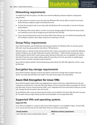 142 Module 2 Implement platform protection
Networking requirements
To enable Azure Disk Encryption, the VMs must meet the following network endpoint configuration
requirements:
● To get a token to connect to your key vault, the Windows VM must be able to connect to an Azure
Active Directory endpoint, [login.microsoftonline.com].
● To write the encryption keys to your key vault, the Windows VM must be able to connect to the key
vault endpoint.
● The Windows VM must be able to connect to an Azure storage endpoint that hosts the Azure exten-
sion repository and an Azure storage account that hosts the VHD files.
● If your security policy limits access from Azure VMs to the Internet, you can resolve the preceding URI
and configure a specific rule to allow outbound connectivity to the IPs.
Group Policy requirements
Azure Disk Encryption uses the BitLocker external key protector for Windows VMs. For domain joined
VMs, don't push any group policies that enforce TPM protectors.
BitLocker policy on domain joined virtual machines with custom group policy must include the following
setting: Configure user storage of BitLocker recovery information -> Allow 256-bit recovery key. Azure
Disk Encryption will fail when custom group policy settings for BitLocker are incompatible. On machines
that didn't have the correct policy setting, apply the new policy, force the new policy to update (gpup-
date.exe /force), and then restarting may be required.
Azure Disk Encryption will fail if domain level group policy blocks the AES-CBC algorithm, which is used
by BitLocker.
Encryption key storage requirements
Azure Disk Encryption requires an Azure Key Vault to control and manage disk encryption keys and
secrets. Your key vault and VMs must reside in the same Azure region and subscription.
Azure Disk Encryption for Linux VMs
Azure Disk Encryption helps protect and safeguard your data to meet your organizational security and
compliance commitments. It uses the DM-Crypt feature of Linux to provide volume encryption for the OS
and data disks of Azure virtual machines (VMs), and is integrated with Azure Key Vault to help you control
and manage the disk encryption keys and secrets.
As for Windows VMs, if you use Azure Security Center, you're alerted if you have VMs that aren't encrypt-
ed. The alerts show as High Severity and the recommendation is to encrypt these VMs
Supported VMs and operating systems
Supported VMs
Linux VMs are available in a range of sizes. Azure Disk Encryption is not available on Basic, A-series VMs,
or on virtual machines that do not meet these minimum memory requirements
Virtual machine Minimum memory requirement
Linux VMs when only encrypting data volumes 2 GB
 