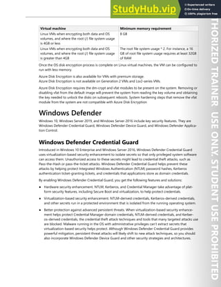 Host Security 143
Virtual machine Minimum memory requirement
Linux VMs when encrypting both data and OS
volumes, and where the root (/) file system usage
is 4GB or less
8 GB
Linux VMs when encrypting both data and OS
volumes, and where the root (/) file system usage
is greater than 4GB
The root file system usage * 2. For instance, a 16
GB of root file system usage requires at least 32GB
of RAM
Once the OS disk encryption process is complete on Linux virtual machines, the VM can be configured to
run with less memory.
Azure Disk Encryption is also available for VMs with premium storage.
Azure Disk Encryption is not available on Generation 2 VMs and Lsv2-series VMs.
Azure Disk Encryption requires the dm-crypt and vfat modules to be present on the system. Removing or
disabling vfat from the default image will prevent the system from reading the key volume and obtaining
the key needed to unlock the disks on subsequent reboots. System hardening steps that remove the vfat
module from the system are not compatible with Azure Disk Encryption
Windows Defender
Windows 10, Windows Server 2019, and Windows Server 2016 include key security features. They are
Windows Defender Credential Guard, Windows Defender Device Guard, and Windows Defender Applica-
tion Control.
Windows Defender Credential Guard
Introduced in Windows 10 Enterprise and Windows Server 2016, Windows Defender Credential Guard
uses virtualization-based security enhancement to isolate secrets so that only privileged system software
can access them. Unauthorized access to these secrets might lead to credential theft attacks, such as
Pass-the-Hash or pass-the-ticket attacks. Windows Defender Credential Guard helps prevent these
attacks by helping protect Integrated Windows Authentication (NTLM) password hashes, Kerberos
authentication ticket-granting tickets, and credentials that applications store as domain credentials.
By enabling Windows Defender Credential Guard, you get the following features and solutions:
● Hardware security enhancement. NTLM, Kerberos, and Credential Manager take advantage of plat-
form security features, including Secure Boot and virtualization, to help protect credentials.
● Virtualization-based security enhancement. NTLM-derived credentials, Kerberos-derived credentials,
and other secrets run in a protected environment that is isolated from the running operating system.
● Better protection against advanced persistent threats. When virtualization-based security enhance-
ment helps protect Credential Manager domain credentials, NTLM-derived credentials, and Kerber-
os-derived credentials, the credential theft attack techniques and tools that many targeted attacks use
are blocked. Malware running in the OS with administrative privileges can’t extract secrets that
virtualization-based security helps protect. Although Windows Defender Credential Guard provides
powerful mitigation, persistent threat attacks will likely shift to new attack techniques, so you should
also incorporate Windows Defender Device Guard and other security strategies and architectures.
 