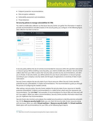 Host Security 145
● Endpoint protection recommendations
● Disk encryption validation
● Vulnerability assessment and remediation
● Threat detection
Set security policies to manage vulnerabilities for VMs
You need to enable data collection so that Azure Security Center can gather the information it needs to
provide recommendations and alerts based on the security policy you configure. In the following figure,
data collection has been turned on.
A security policy defines the set of controls recommended for resources within the specified subscription
or resource group. Before enabling a security policy, you need to enable data collection. Security Center
collects data from your VMs to assess their security state, provide security recommendations, and alert
you to threats. In Security Center, you define policies for your Azure subscriptions or resource groups
according to your company’s security needs and the types of applications or sensitivity of data in each
subscription.
Security Center analyzes the security state of your Azure resources. When Security Center identifies
potential security vulnerabilities, it creates recommendations. The recommendations guide you through
the process of configuring the needed controls.
After setting a security policy, Security Center analyzes the security state of your resources to identify
potential vulnerabilities. It depicts recommendations in a table format, where each line represents one
recommendation. The table here14
has examples of recommendations for Azure VMs and what each will
do if you apply it. When you select a recommendation, Security Center provides information about how
you can implement that recommendation.
Security Center also monitors and analyzes the enabled security policies to identify potential vulnerabili-
ties. On the Resource security health blade, you can check the security state of your resources along
with any issues. When you select Virtual machines in Resource security health, the Virtual machines
blade opens with recommendations for your VMs, as the following figure depicts.
14 https://docs.microsoft.com/azure/governance/policy/how-to/get-compliance-data
 