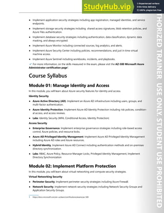 Start Here 3
● Implement application security strategies including app registration, managed identities, and service
endpoints.
● Implement storage security strategies including shared access signatures, blob retention policies, and
Azure Files authentication.
● Implement database security strategies including authentication, data classification, dynamic data
masking, and always encrypted.
● Implement Azure Monitor including connected sources, log analytics, and alerts.
● Implement Azure Security Center including policies, recommendations, and just in time virtual
machine access.
● Implement Azure Sentinel including workbooks, incidents, and playbooks.
✔️ For more information, on the skills measured in the exam, please visit the AZ-500 Microsoft Azure
Administrator certification page1
.
Course Syllabus
Module 01: Manage Identity and Access
In this module, you will learn about Azure security features for identity and access.
Identity Security
● Azure Active Directory (AD). Implement an Azure AD infrastructure including users, groups, and
multi-factor authentication.
● Azure Identity Protection. Implement Azure AD Identity Protection including risk policies, condition-
al access, and access reviews.
● Labs: Identity Security (MFA, Conditional Access, Identity Protection)
Access Security
● Enterprise Governance. Implement enterprise governance strategies including role-based access
control, Azure policies, and resource locks.
● Azure AD Privileged Identity Management. Implement Azure AD Privileged Identity Management
including Azure AD roles and Azure resources.
● Hybrid Identity. Implement Azure AD Connect including authentication methods and on-premises
directory synchronization.
● Labs: RBAC, Azure Policy, Resource Manager Locks, Privileged Identity Management, Implement
Directory Synchronization
Module 02: Implement Platform Protection
In this module, you will learn about virtual networking and compute security strategies.
Virtual Networking Security
● Perimeter Security. Implement perimeter security strategies including Azure Firewall.
● Network Security. Implement network security strategies including Network Security Groups and
Application Security Groups.
1 https://docs.microsoft.com/en-us/learn/certifications/exams/az-500
 