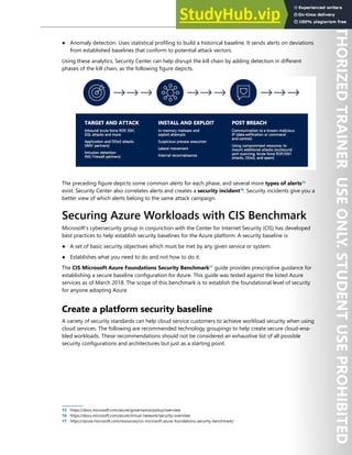 Host Security 147
● Anomaly detection. Uses statistical profiling to build a historical baseline. It sends alerts on deviations
from established baselines that conform to potential attack vectors.
Using these analytics, Security Center can help disrupt the kill chain by adding detection in different
phases of the kill chain, as the following figure depicts.
The preceding figure depicts some common alerts for each phase, and several more types of alerts15
exist. Security Center also correlates alerts and creates a security incident16
. Security incidents give you a
better view of which alerts belong to the same attack campaign.
Securing Azure Workloads with CIS Benchmark
Microsoft's cybersecurity group in conjunction with the Center for Internet Security (CIS) has developed
best practices to help establish security baselines for the Azure platform. A security baseline is:
● A set of basic security objectives which must be met by any given service or system.
● Establishes what you need to do and not how to do it.
The CIS Microsoft Azure Foundations Security Benchmark17
guide provides prescriptive guidance for
establishing a secure baseline configuration for Azure. This guide was tested against the listed Azure
services as of March 2018. The scope of this benchmark is to establish the foundational level of security
for anyone adopting Azure.
Create a platform security baseline
A variety of security standards can help cloud service customers to achieve workload security when using
cloud services. The following are recommended technology groupings to help create secure cloud-ena-
bled workloads. These recommendations should not be considered an exhaustive list of all possible
security configurations and architectures but just as a starting point.
15 https://docs.microsoft.com/azure/governance/policy/overview
16 https://docs.microsoft.com/azure/virtual-network/security-overview
17 https://azure.microsoft.com/resources/cis-microsoft-azure-foundations-security-benchmark/
 