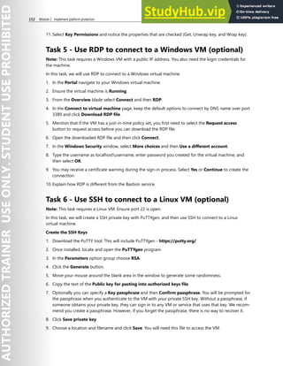 152 Module 2 Implement platform protection
11. Select Key Permissions and notice the properties that are checked (Get, Unwrap key, and Wrap key).
Task 5 - Use RDP to connect to a Windows VM (optional)
Note: This task requires a Windows VM with a public IP address. You also need the login credentials for
the machine.
In this task, we will use RDP to connect to a Windows virtual machine.
1. In the Portal navigate to your Windows virtual machine.
2. Ensure the virtual machine is Running.
3. From the Overview blade select Connect and then RDP.
4. In the Connect to virtual machine page, keep the default options to connect by DNS name over port
3389 and click Download RDP file.
5. Mention that if the VM has a just-in-time policy set, you first need to select the Request access
button to request access before you can download the RDP file.
6. Open the downloaded RDP file and then click Connect.
7. In the Windows Security window, select More choices and then Use a different account.
8. Type the username as localhostusername, enter password you created for the virtual machine, and
then select OK.
9. You may receive a certificate warning during the sign-in process. Select Yes or Continue to create the
connection.
10. Explain how RDP is different from the Bastion service.
Task 6 - Use SSH to connect to a Linux VM (optional)
Note: This task requires a Linux VM. Ensure port 22 is open.
In this task, we will create a SSH private key with PuTTYgen, and then use SSH to connect to a Linux
virtual machine.
Create the SSH Keys
1. Download the PuTTY tool. This will include PuTTYgen - https://putty.org/.
2. Once installed, locate and open the PuTTYgen program.
3. In the Parameters option group choose RSA.
4. Click the Generate button.
5. Move your mouse around the blank area in the window to generate some randomness.
6. Copy the text of the Public key for pasting into authorized keys file.
7. Optionally you can specify a Key passphrase and then Confirm passphrase. You will be prompted for
the passphrase when you authenticate to the VM with your private SSH key. Without a passphrase, if
someone obtains your private key, they can sign in to any VM or service that uses that key. We recom-
mend you create a passphrase. However, if you forget the passphrase, there is no way to recover it.
8. Click Save private key.
9. Choose a location and filename and click Save. You will need this file to access the VM.
 