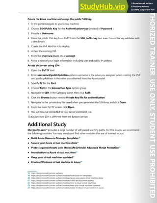 Host Security 153
Create the Linux machine and assign the public SSH key
1. In the portal navigate to your Linux machine.
2. Choose SSH Public Key for the Authentication type (instead of Password ).
3. Provide a Username.
4. Paste the public SSH key from PuTTY into the SSH public key text area. Ensure the key validates with
a checkmark.
5. Create the VM. Wait for it to deploy.
6. Access the running VM.
7. From the Overview blade, click Connect.
8. Make a note of your login information including user and public IP address.
Access the server using SSH
1. Open the PuTTY tool.
2. Enter username@publicIpAddress where username is the value you assigned when creating the VM
and publicIpAddress is the value you obtained from the Azure portal.
3. Specify 22 for the Port.
4. Choose SSH in the Connection Type option group.
5. Navigate to SSH in the Category panel, then click Auth.
6. Click the Browse button next to Private key file for authentication.
7. Navigate to the private key file saved when you generated the SSH keys and click Open.
8. From the main PuTTY screen click Open.
9. You will now be connected to your server command line.
10. Explain how SSH is different from the Bastion service.
Additional Study
Microsoft Learn18
provides a large number of self-paced learning paths. For this lesson, we recommend
the following modules. You may search and find other modules that are of interest to you.
● Build Azure Resource Manager templates19
● Secure your Azure virtual machine disks20
● Protect against threats with Microsoft Defender Advanced Threat Protection21
● Introduction to Azure virtual machines22
● Keep your virtual machines updated23
● Create a Windows virtual machine in Azure24
18 https://docs.microsoft.com/en-us/learn/
19 https://docs.microsoft.com/en-us/learn/modules/build-azure-vm-templates/
20 https://docs.microsoft.com/en-us/learn/modules/secure-your-azure-virtual-machine-disks/
21 https://docs.microsoft.com/en-us/learn/modules/m365-security-threat-protect/
22 https://docs.microsoft.com/en-us/learn/modules/intro-to-azure-virtual-machines/
23 https://docs.microsoft.com/en-us/learn/modules/keep-your-virtual-machines-updated/
24 https://docs.microsoft.com/en-us/learn/modules/create-windows-virtual-machine-in-azure/
 